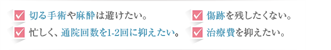 切る手術や麻酔は避けたい。 傷跡を残したくない。 忙しく、通院回数を1-2回に抑えたい。 治療費を抑えたい。